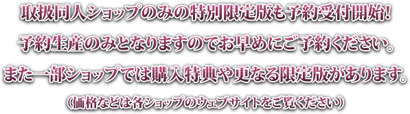 取扱同人ショップのみの特別限定版も予約受付開始!予約生産のみとなりますのでお早めにご予約ください。また一部ショップでは購入特典や更なる限定版があります。(価格などは各ショップのウェブサイトをご覧ください)