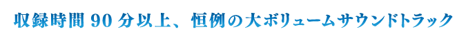 収録時間90分以上、恒例の大ボリュームサウンドトラック