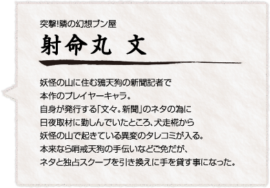 突撃！隣の幻想ブン屋
射命丸 文
妖怪の山に住む鴉天狗の新聞記者で本作のプレイヤーキャラ。自身が発行する「文々。新聞」のネタの為に日夜取材に勤しんでいたところ、犬走椛から妖怪の山で起きている異変のタレコミが入る。本来なら哨戒天狗の手伝いなどご免だが、ネタと独占スクープを引き換えに手を貸す事になった。