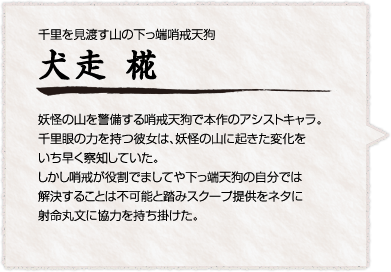 千里を見渡す山の下っ端哨戒天狗

犬走 椛
妖怪の山を警備する哨戒天狗で本作のアシストキャラ。千里眼の力を持つ彼女は、妖怪の山に起きた変化をいち早く察知していた。しかし哨戒が役割でましてや下っ端天狗の自分では解決することは不可能と踏みスクープ提供をネタに射命丸文に協力を持ち掛けた。